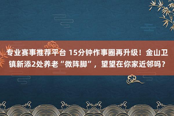 专业赛事推荐平台 15分钟作事圈再升级！金山卫镇新添2处养老“微阵脚”，望望在你家近邻吗？