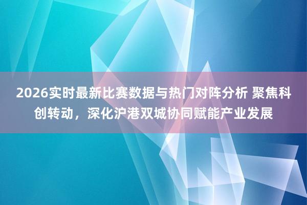 2026实时最新比赛数据与热门对阵分析 聚焦科创转动，深化沪港双城协同赋能产业发展