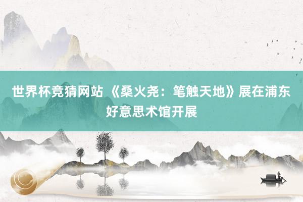 世界杯竞猜网站 《桑火尧：笔触天地》展在浦东好意思术馆开展
