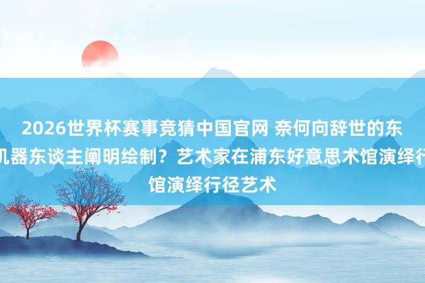 2026世界杯赛事竞猜中国官网 奈何向辞世的东谈主形机器东谈主阐明绘制？艺术家在浦东好意思术馆演绎行径艺术