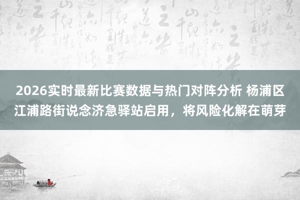 2026实时最新比赛数据与热门对阵分析 杨浦区江浦路街说念济急驿站启用，将风险化解在萌芽