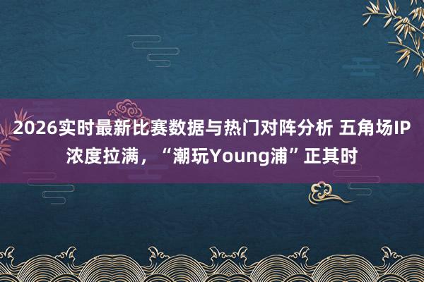 2026实时最新比赛数据与热门对阵分析 五角场IP浓度拉满，“潮玩Young浦”正其时