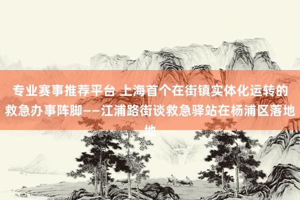 专业赛事推荐平台 上海首个在街镇实体化运转的救急办事阵脚——江浦路街谈救急驿站在杨浦区落地