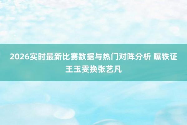 2026实时最新比赛数据与热门对阵分析 曝铁证王玉雯换张艺凡