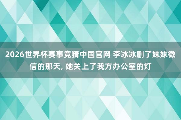 2026世界杯赛事竞猜中国官网 李冰冰删了妹妹微信的那天， 她关上了我方办公室的灯