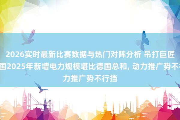 2026实时最新比赛数据与热门对阵分析 吊打巨匠! 中国2025年新增电力规模堪比德国总和， 动力推广势不行挡