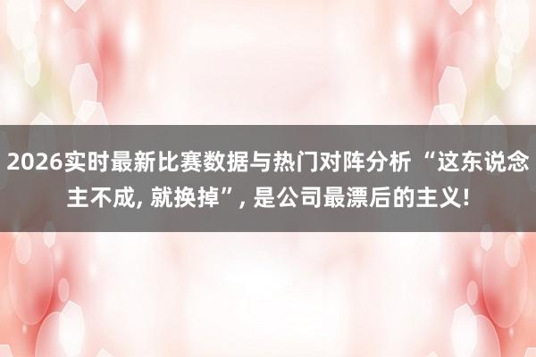 2026实时最新比赛数据与热门对阵分析 “这东说念主不成， 就换掉”， 是公司最漂后的主义!