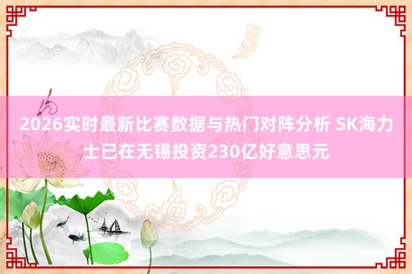 2026实时最新比赛数据与热门对阵分析 SK海力士已在无锡投资230亿好意思元