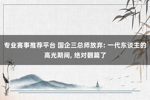 专业赛事推荐平台 国企三总师放弃: 一代东谈主的高光期间， 绝对翻篇了