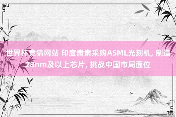 世界杯竞猜网站 印度肃肃采购ASML光刻机， 制造28nm及以上芯片， 挑战中国市局面位