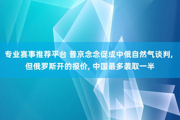 专业赛事推荐平台 普京念念促成中俄自然气谈判， 但俄罗斯开的报价， 中国最多袭取一半