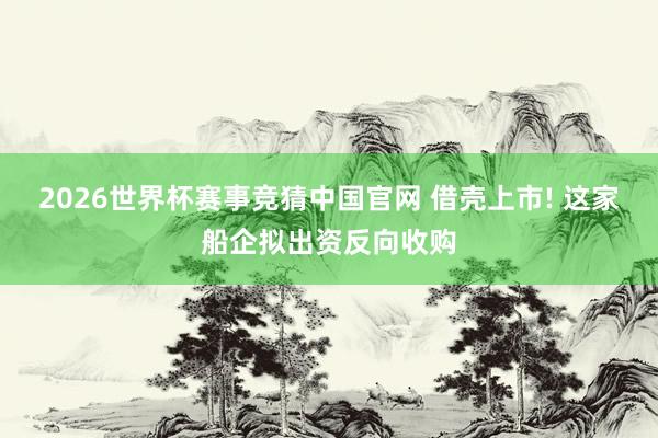 2026世界杯赛事竞猜中国官网 借壳上市! 这家船企拟出资反向收购