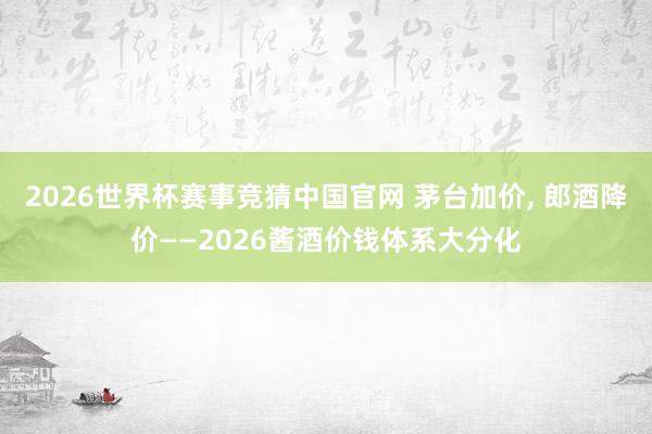 2026世界杯赛事竞猜中国官网 茅台加价， 郎酒降价——2026酱酒价钱体系大分化