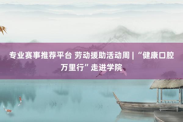 专业赛事推荐平台 劳动援助活动周 | “健康口腔万里行”走进学院