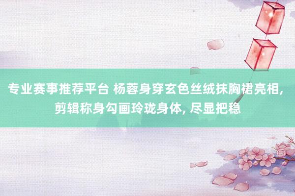 专业赛事推荐平台 杨蓉身穿玄色丝绒抹胸裙亮相， 剪辑称身勾画玲珑身体，<a href=