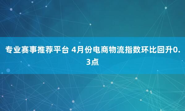 专业赛事推荐平台 4月份电商物流指数环比回升0.3点