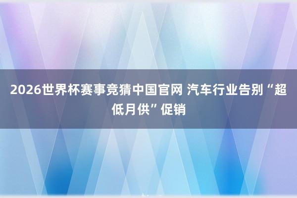 2026世界杯赛事竞猜中国官网 汽车行业告别“超低月供”促销