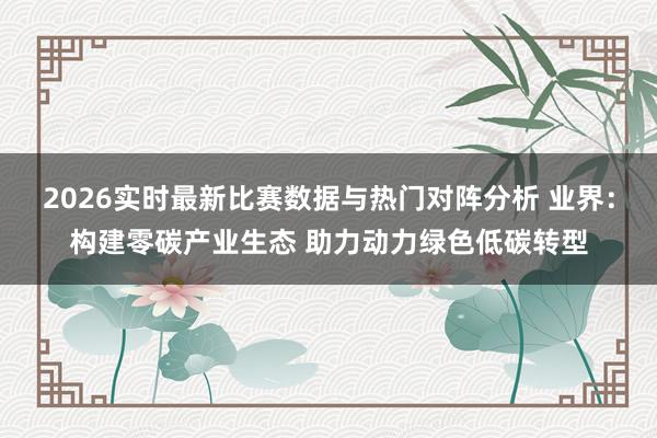 2026实时最新比赛数据与热门对阵分析 业界：构建零碳产业生态 助力动力绿色低碳转型