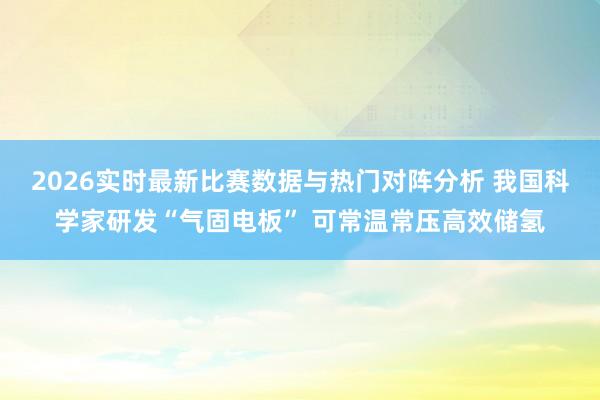 2026实时最新比赛数据与热门对阵分析 我国科学家研发“气固电板” 可常温常压高效储氢