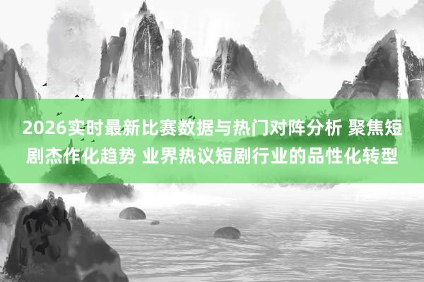 2026实时最新比赛数据与热门对阵分析 聚焦短剧杰作化趋势 业界热议短剧行业的品性化转型