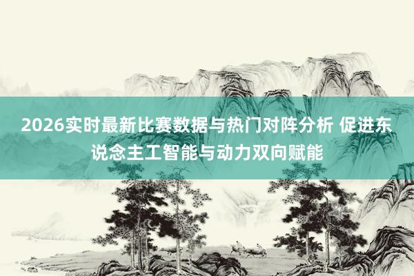 2026实时最新比赛数据与热门对阵分析 促进东说念主工智能与动力双向赋能