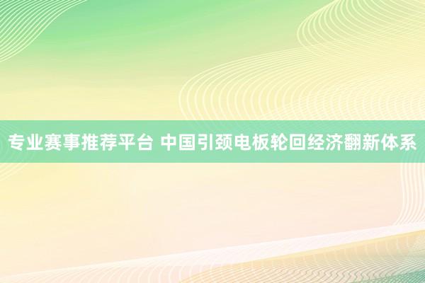 专业赛事推荐平台 中国引颈电板轮回经济翻新体系