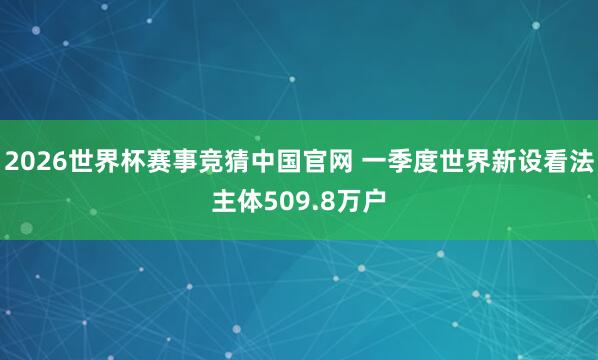 2026世界杯赛事竞猜中国官网 一季度世界新设看法主体509.8万户