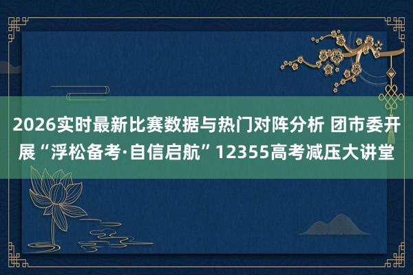 2026实时最新比赛数据与热门对阵分析 团市委开展“浮松备考·自信启航”12355高考减压大讲堂