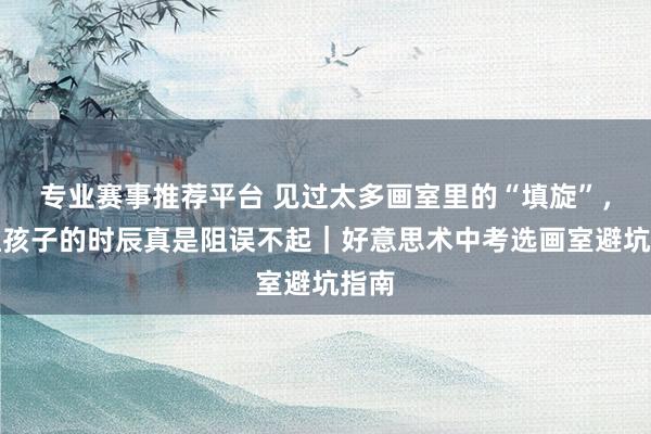 专业赛事推荐平台 见过太多画室里的“填旋”，鄙俚孩子的时辰真是阻误不起｜好意思术中考选画室避坑指南