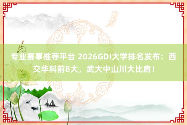 专业赛事推荐平台 2026GDI大学排名发布：西交华科前8大，武大中山川大比肩！