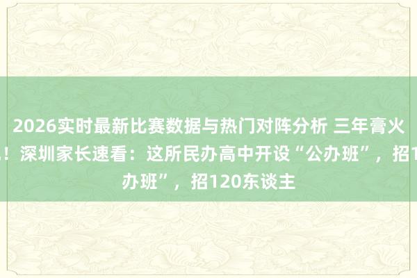 2026实时最新比赛数据与热门对阵分析 三年膏火仅6786元！深圳家长速看：这所民办高中开设“公办班”，招120东谈主