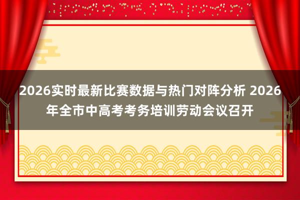 2026实时最新比赛数据与热门对阵分析 2026年全市中高考考务培训劳动会议召开