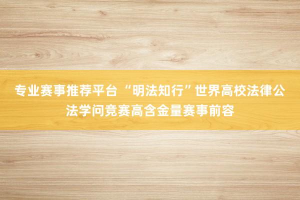 专业赛事推荐平台 “明法知行”世界高校法律公法学问竞赛高含金量赛事前容