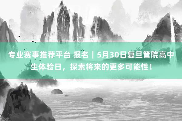 专业赛事推荐平台 报名｜5月30日复旦管院高中生体验日，探索将来的更多可能性！