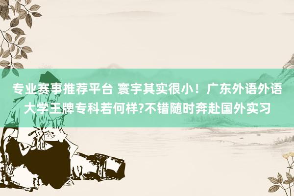 专业赛事推荐平台 寰宇其实很小！广东外语外语大学王牌专科若何样?不错随时奔赴国外实习