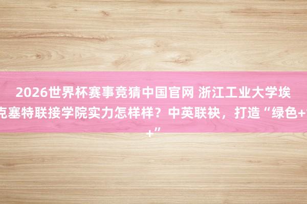 2026世界杯赛事竞猜中国官网 浙江工业大学埃克塞特联接学院实力怎样样？中英联袂，打造“绿色+”