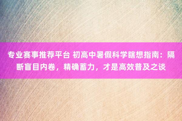 专业赛事推荐平台 初高中暑假科学瞎想指南：隔断盲目内卷，精确蓄力，才是高效普及之谈