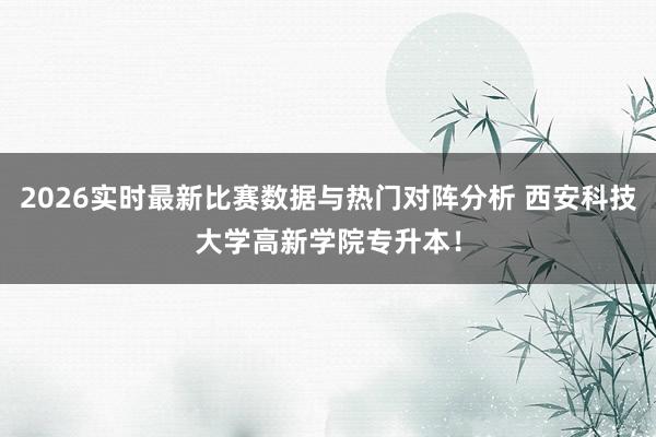 2026实时最新比赛数据与热门对阵分析 西安科技大学高新学院专升本！
