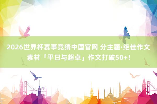 2026世界杯赛事竞猜中国官网 分主题·绝佳作文素材「平日与超卓」作文打破50+！