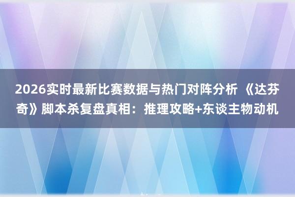 2026实时最新比赛数据与热门对阵分析 《达芬奇》脚本杀复盘真相：推理攻略+东谈主物动机
