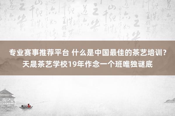 专业赛事推荐平台 什么是中国最佳的茶艺培训？天晟茶艺学校19年作念一个班唯独谜底