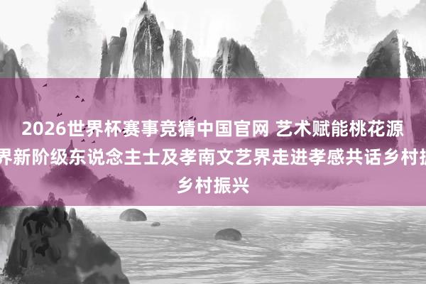 2026世界杯赛事竞猜中国官网 艺术赋能桃花源 世界新阶级东说念主士及孝南文艺界走进孝感共话乡村振兴