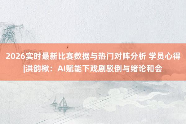 2026实时最新比赛数据与热门对阵分析 学员心得|洪韵楸：AI赋能下戏剧驳倒与绪论和会