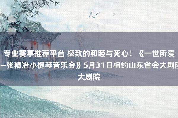 专业赛事推荐平台 极致的和睦与死心！《一世所爱——张精冶小提琴音乐会》5月31日相约山东省会大剧院