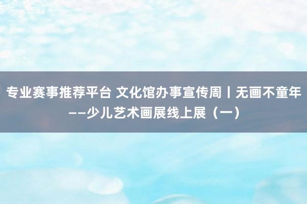专业赛事推荐平台 文化馆办事宣传周丨无画不童年——少儿艺术画展线上展（一）