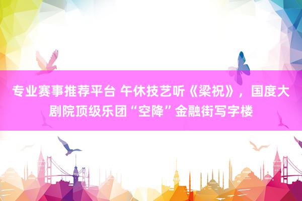 专业赛事推荐平台 午休技艺听《梁祝》，国度大剧院顶级乐团“空降”金融街写字楼