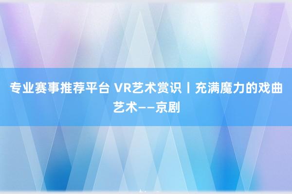 专业赛事推荐平台 VR艺术赏识丨充满魔力的戏曲艺术——京剧