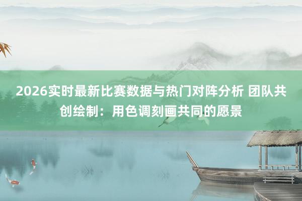 2026实时最新比赛数据与热门对阵分析 团队共创绘制：用色调刻画共同的愿景