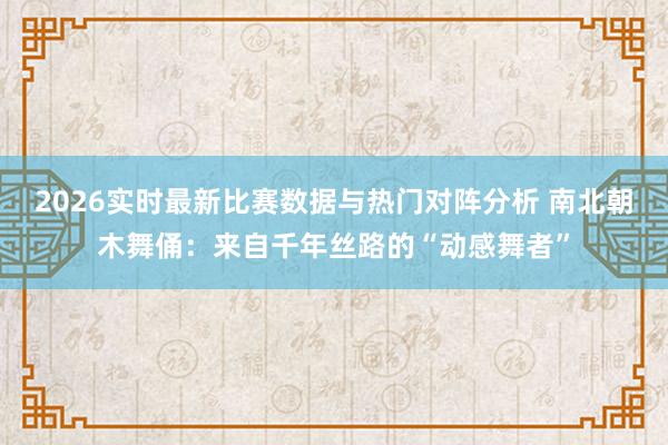 2026实时最新比赛数据与热门对阵分析 南北朝木舞俑：来自千年丝路的“动感舞者”