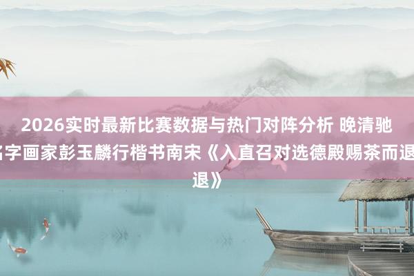 2026实时最新比赛数据与热门对阵分析 晚清驰名字画家彭玉麟行楷书南宋《入直召对选德殿赐茶而退》